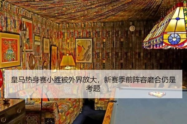 皇马热身赛小胜被外界放大，新赛季前阵容磨合仍是考题